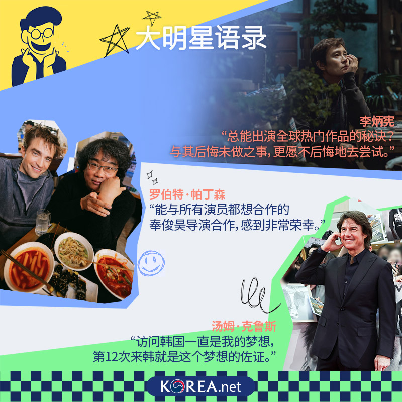  大明星语录 李炳宪 总能出演全球热门作品的秘诀？ 与其后悔未做之事，更愿不后悔地去尝试。 罗伯特·帕丁森 能与所有演员都想合作的奉俊昊导演合作，感到非常荣幸。 汤姆·克鲁斯 访问韩国一直是我的梦想，第12次来韩就是这个梦想的佐证。